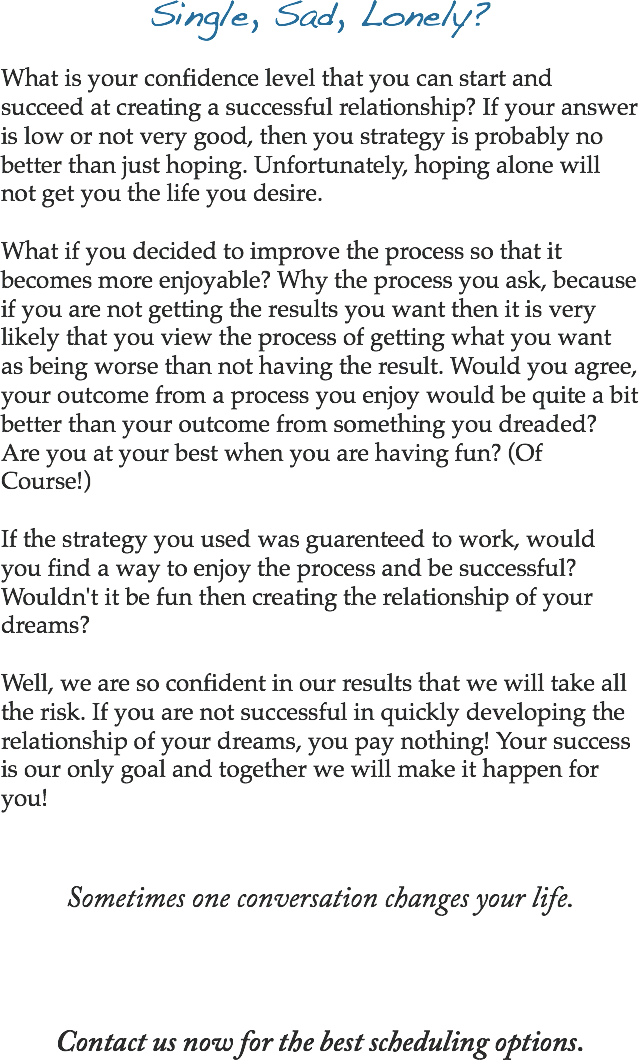 Single, Sad, Lonely? What is your confidence level that you can start and succeed at creating a successful relationship? If your answer is low or not very good, then you strategy is probably no better than just hoping. Unfortunately, hoping alone will not get you the life you desire. What if you decided to improve the process so that it becomes more enjoyable? Why the process you ask, because if you are not getting the results you want then it is very likely that you view the process of getting what you want as being worse than not having the result. Would you agree, your outcome from a process you enjoy would be quite a bit better than your outcome from something you dreaded? Are you at your best when you are having fun? (Of Course!) If the strategy you used was guarenteed to work, would you find a way to enjoy the process and be successful? Wouldn't it be fun then creating the relationship of your dreams? Well, we are so confident in our results that we will take all the risk. If you are not successful in quickly developing the relationship of your dreams, you pay nothing! Your success is our only goal and together we will make it happen for you! Sometimes one conversation changes your life. Contact us now for the best scheduling options.